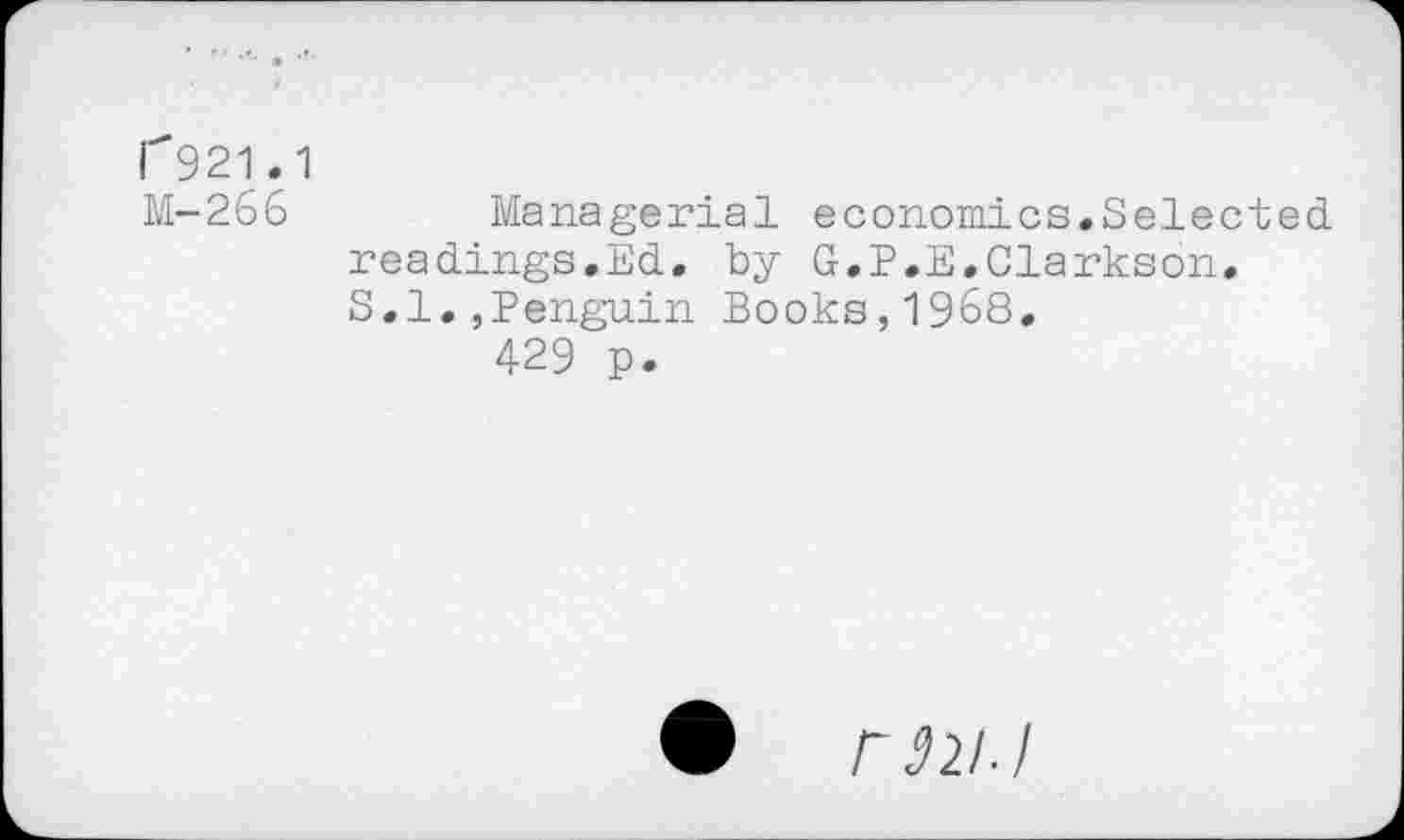 ﻿1^921.1
M-266	Managerial economics.Selected,
readings.Ed. by G.P.E.Clarkson. S.I.,Penguin Books,1968.
429 p.
ran J